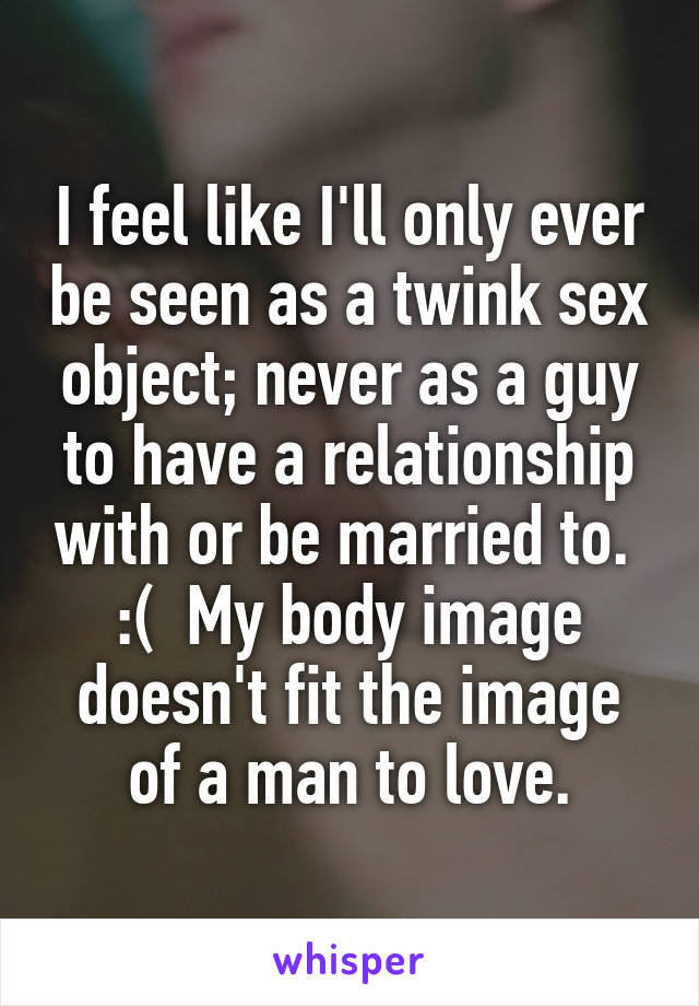 I feel like I'll only ever be seen as a twink sex object; never as a guy to have a relationship with or be married to.  :(  My body image doesn't fit the image of a man to love.