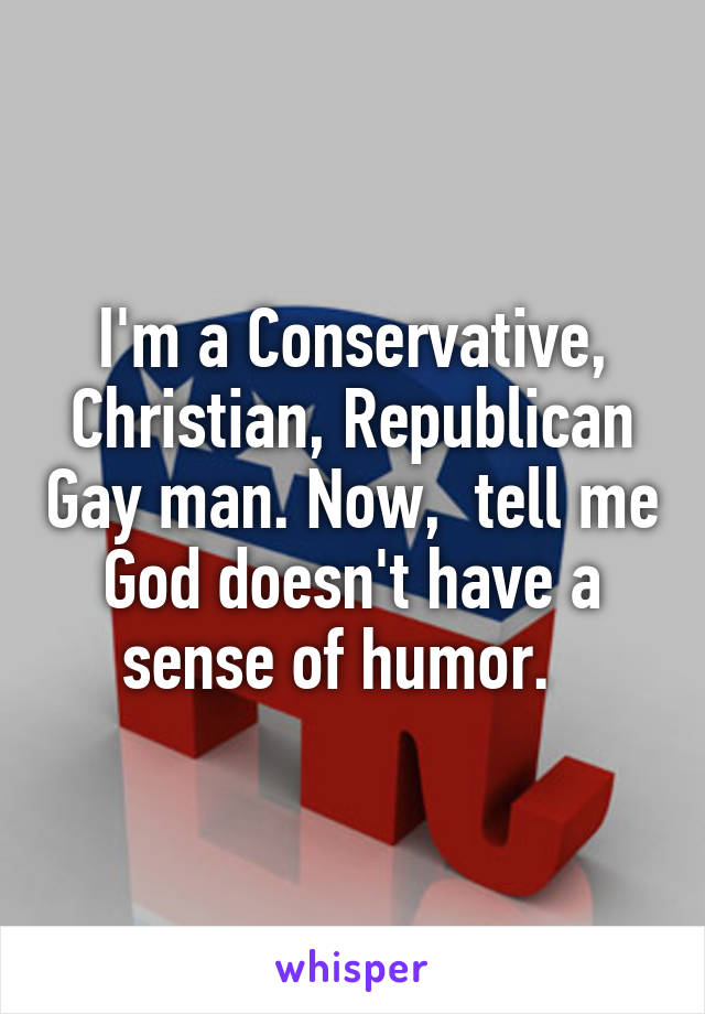 I'm a Conservative, Christian, Republican Gay man. Now,  tell me God doesn't have a sense of humor.  