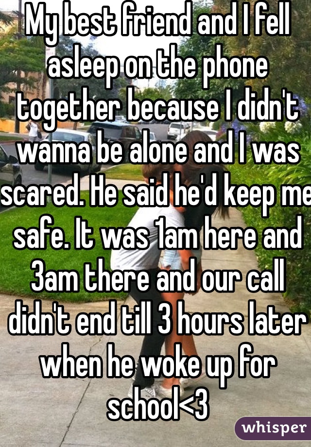 My best friend and I fell asleep on the phone together because I didn't wanna be alone and I was scared. He said he'd keep me safe. It was 1am here and 3am there and our call didn't end till 3 hours later when he woke up for school<3