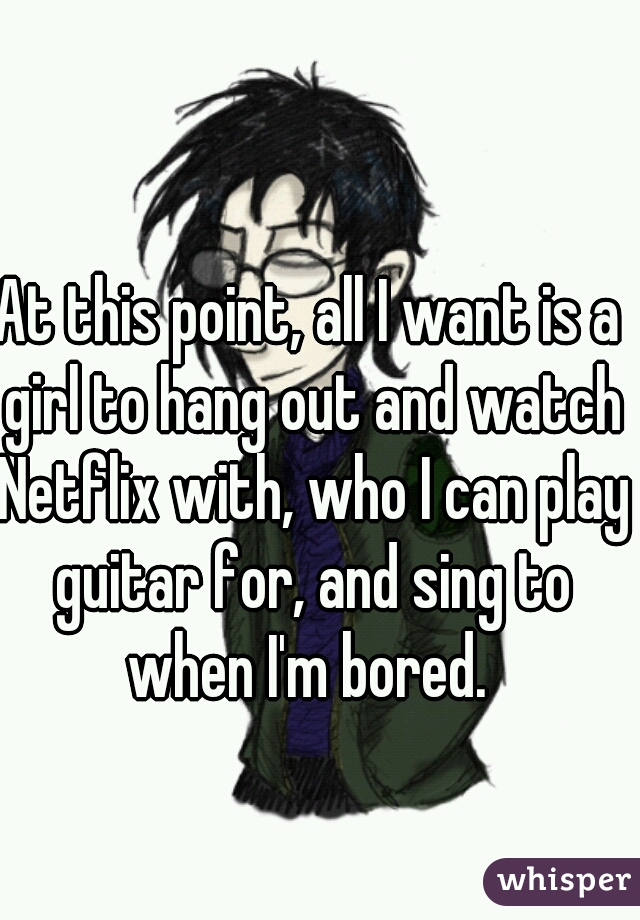 At this point, all I want is a girl to hang out and watch Netflix with, who I can play guitar for, and sing to when I'm bored. 