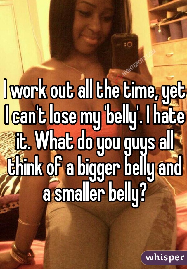 I work out all the time, yet I can't lose my 'belly'. I hate it. What do you guys all think of a bigger belly and a smaller belly?