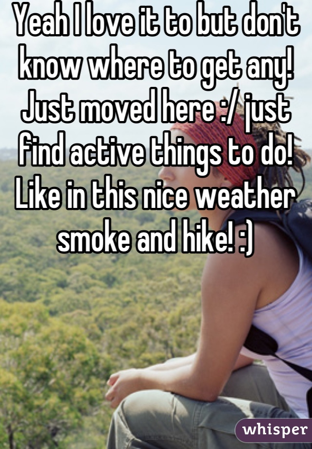 Yeah I love it to but don't know where to get any! Just moved here :/ just find active things to do! Like in this nice weather smoke and hike! :)
