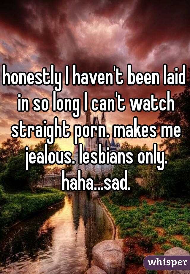 honestly I haven't been laid in so long I can't watch straight porn. makes me jealous. lesbians only. haha...sad.