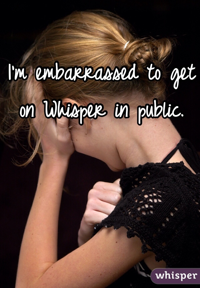 I'm embarrassed to get on Whisper in public.  
