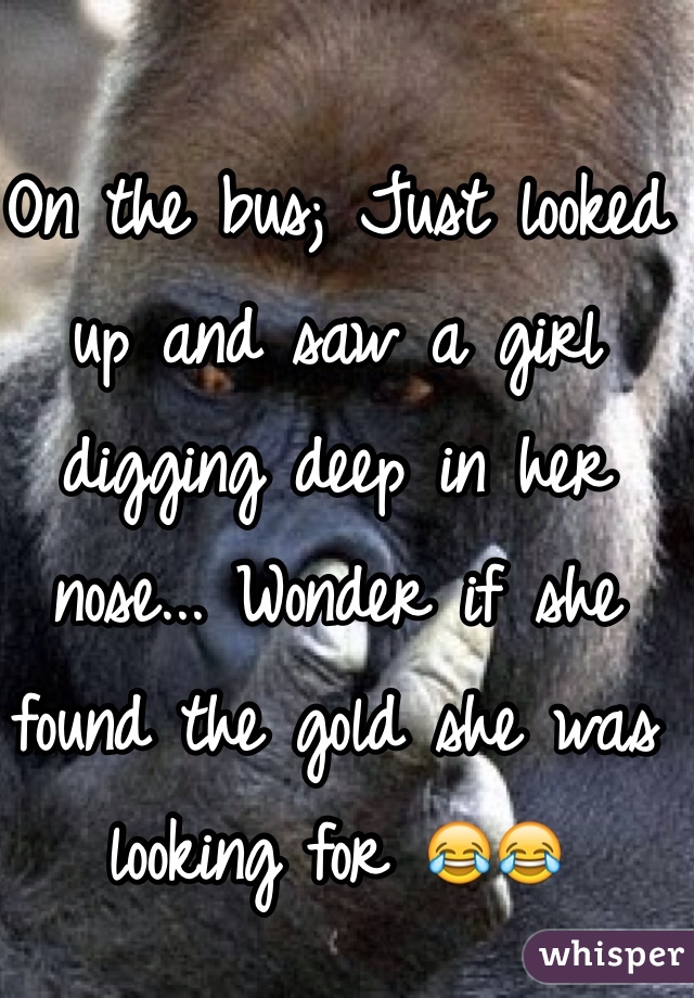 On the bus; Just looked up and saw a girl digging deep in her nose... Wonder if she found the gold she was looking for 😂😂