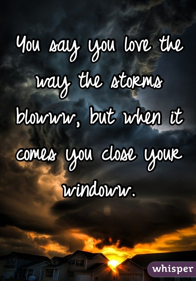 You say you love the way the storms blowww, but when it comes you close your windoww.