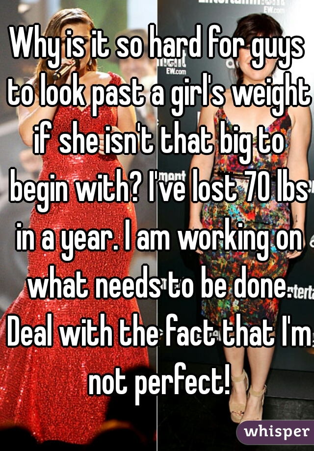Why is it so hard for guys to look past a girl's weight if she isn't that big to begin with? I've lost 70 lbs in a year. I am working on what needs to be done. Deal with the fact that I'm not perfect!