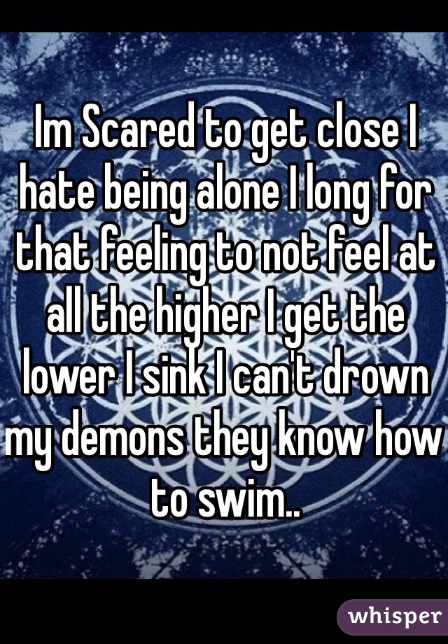Im Scared to get close I hate being alone I long for that feeling to not feel at all the higher I get the lower I sink I can't drown my demons they know how to swim..