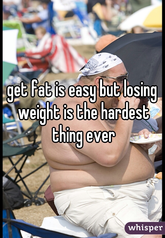 get fat is easy but losing weight is the hardest thing ever