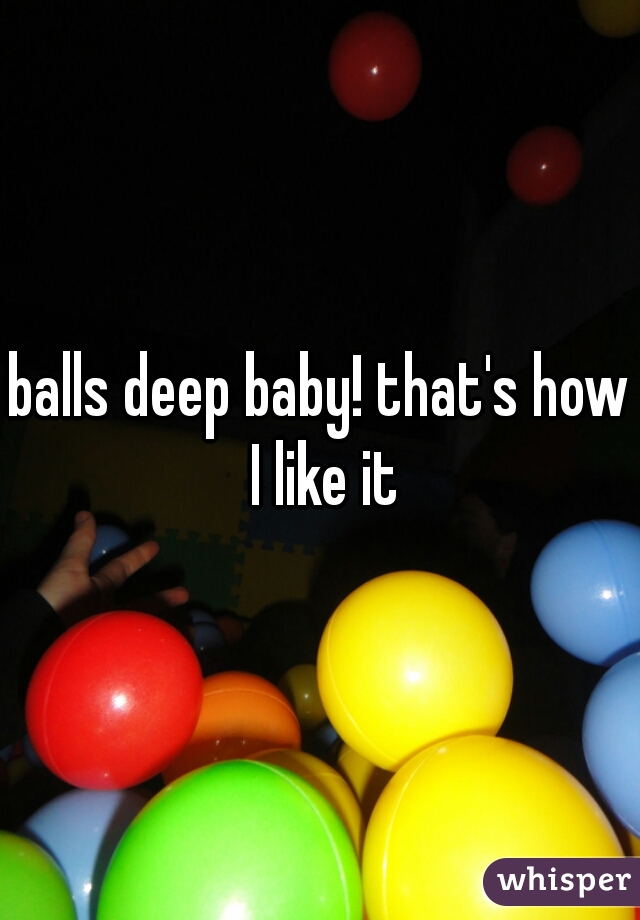 balls deep baby! that's how I like it
