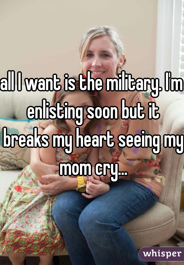all I want is the military. I'm enlisting soon but it breaks my heart seeing my mom cry...