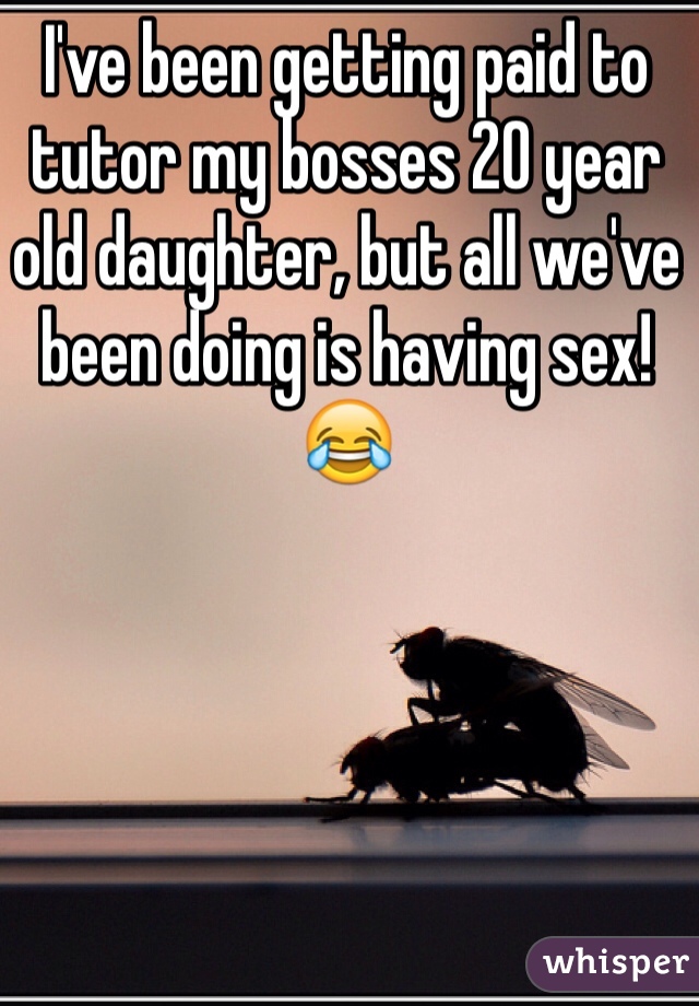 I've been getting paid to tutor my bosses 20 year old daughter, but all we've been doing is having sex! 
😂
