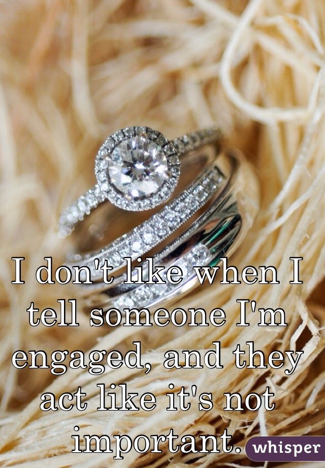 I don't like when I tell someone I'm engaged, and they act like it's not important. 