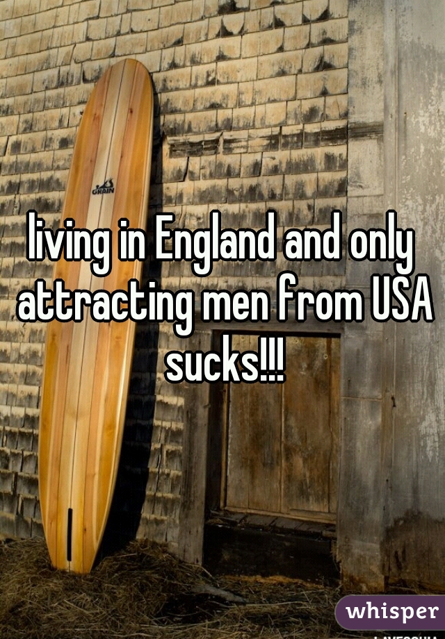 living in England and only attracting men from USA sucks!!!