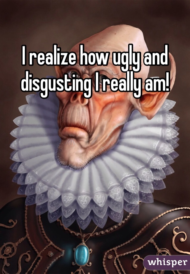 I realize how ugly and disgusting I really am!