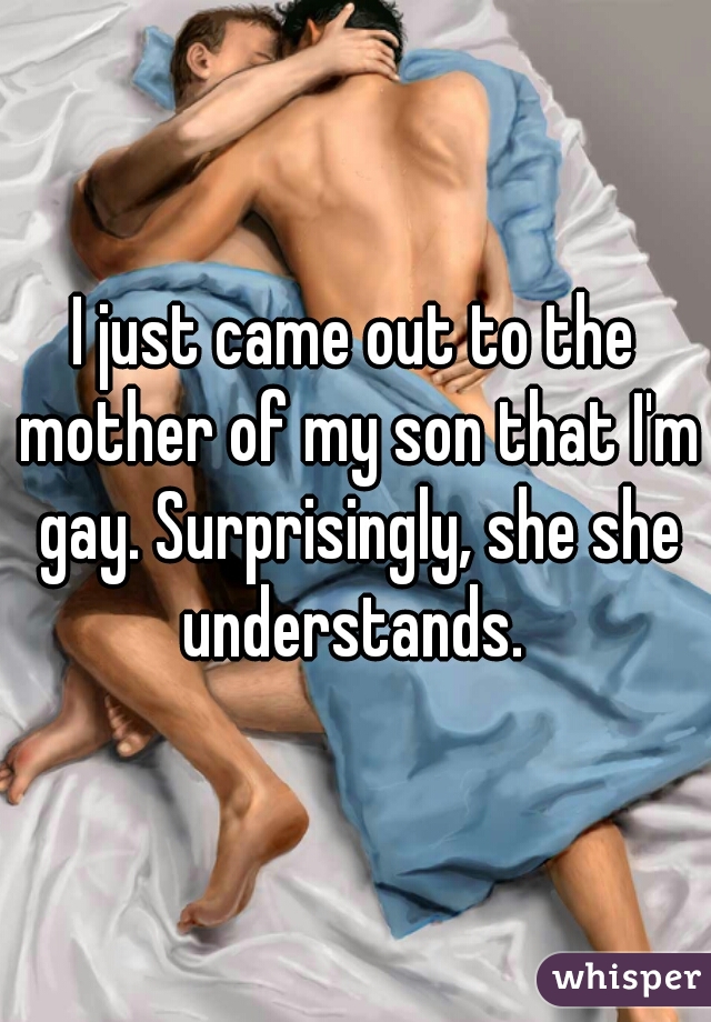 I just came out to the mother of my son that I'm gay. Surprisingly, she she understands. 