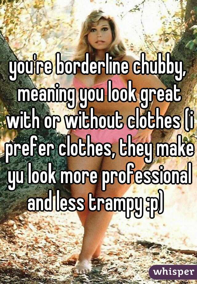 you're borderline chubby, meaning you look great with or without