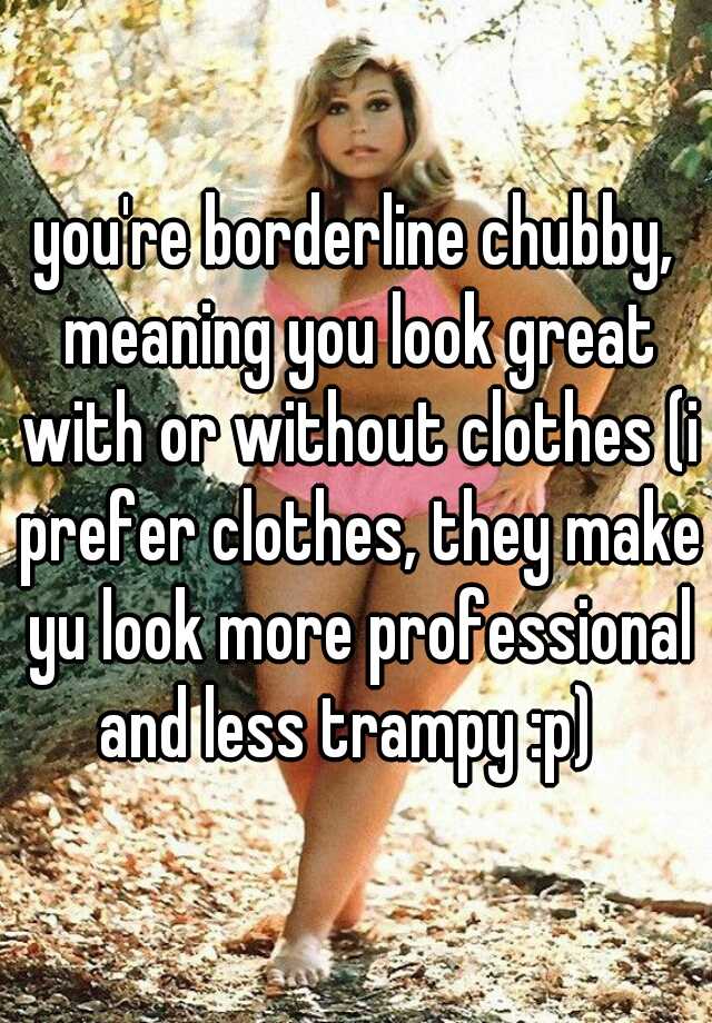 you're borderline chubby, meaning you look great with or without