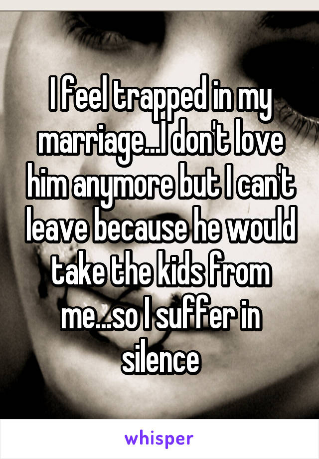 I feel trapped in my marriage...I don't love him anymore but I can't leave because he would take the kids from me...so I suffer in silence