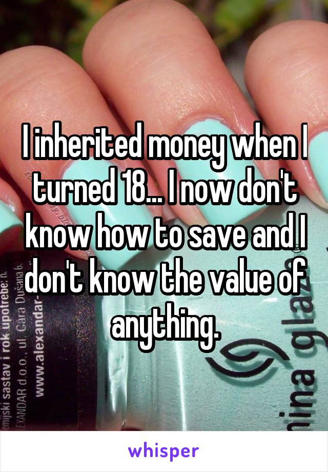 I inherited money when I turned 18... I now don't know how to save and I don't know the value of anything.