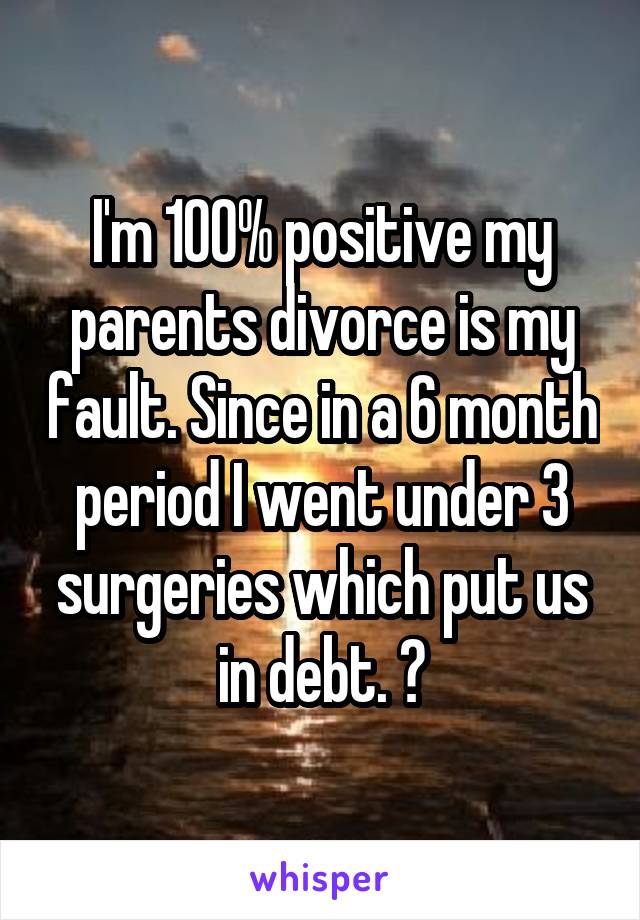 I'm 100% positive my parents divorce is my fault. Since in a 6 month period I went under 3 surgeries which put us in debt. 😕
