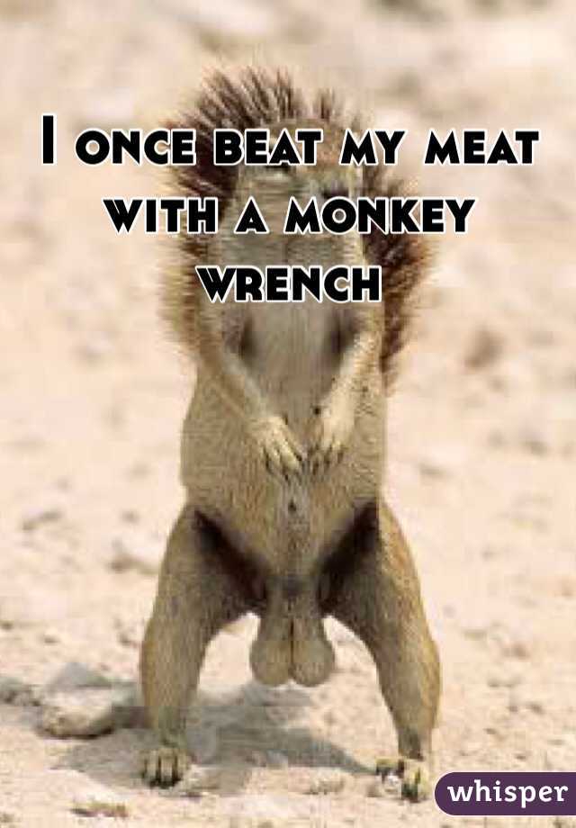 I once beat my meat with a monkey wrench