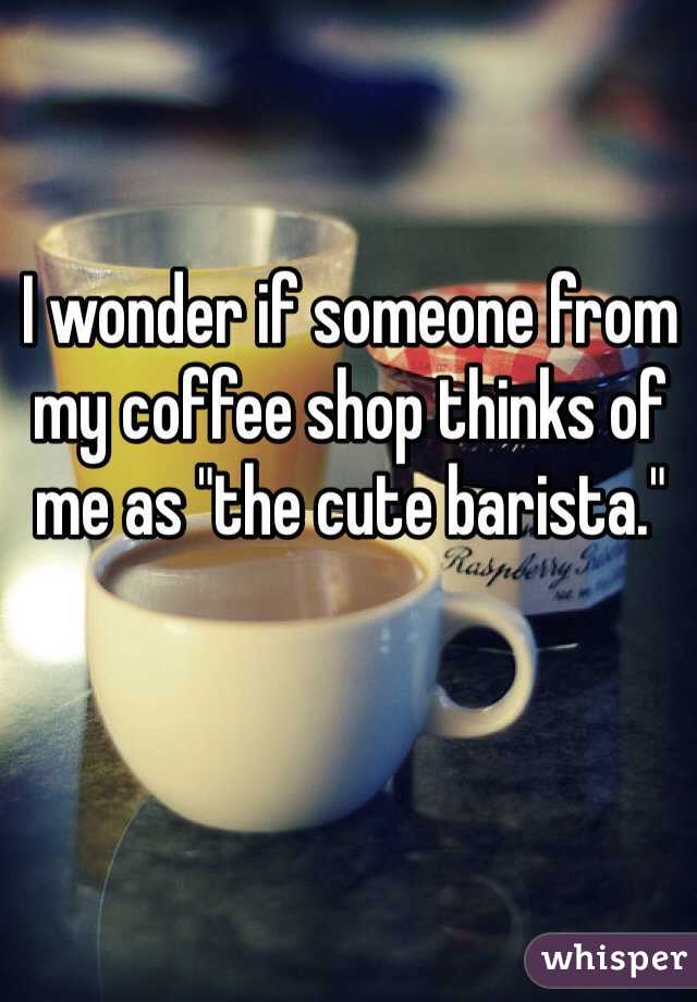I wonder if someone from my coffee shop thinks of me as "the cute barista."  