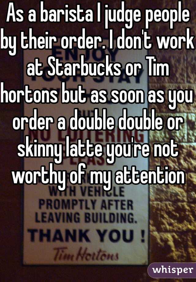 As a barista I judge people by their order. I don't work at Starbucks or Tim hortons but as soon as you order a double double or skinny latte you're not worthy of my attention