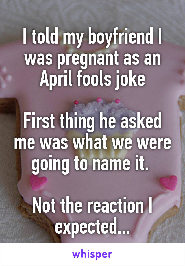 I told my boyfriend I was pregnant as an April fools joke

First thing he asked me was what we were going to name it. 

Not the reaction I expected...