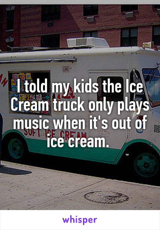 I told my kids the Ice Cream truck only plays music when it's out of ice cream. 