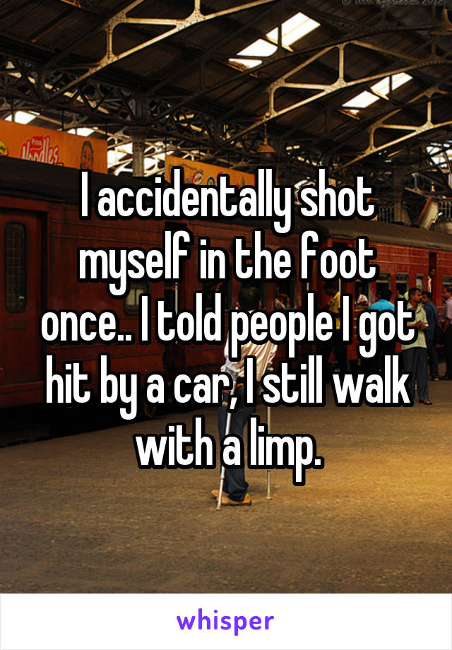 I accidentally shot myself in the foot once.. I told people I got hit by a car, I still walk with a limp.