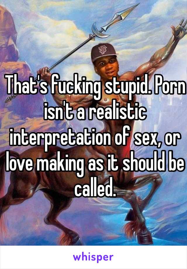 Stupid Sex - That's fucking stupid. Porn isn't a realistic interpretation ...