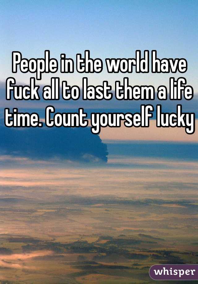 People in the world have fuck all to last them a life time. Count yourself lucky 