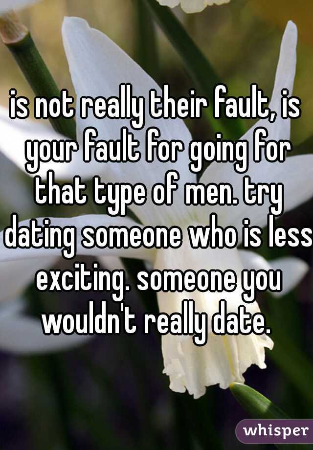 is not really their fault, is your fault for going for that type of men. try dating someone who is less exciting. someone you wouldn't really date. 