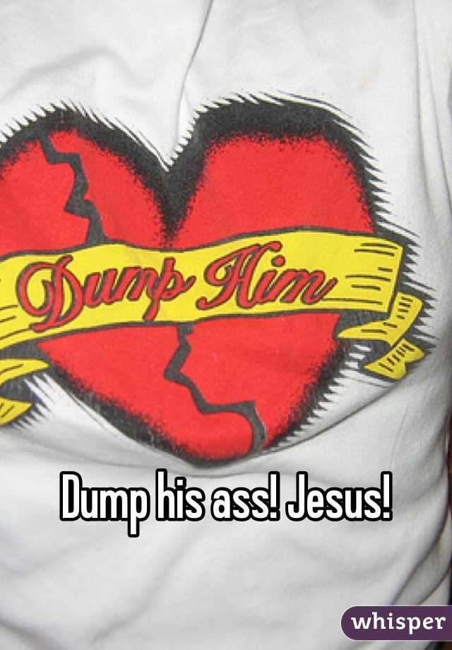 Dump his ass! Jesus!