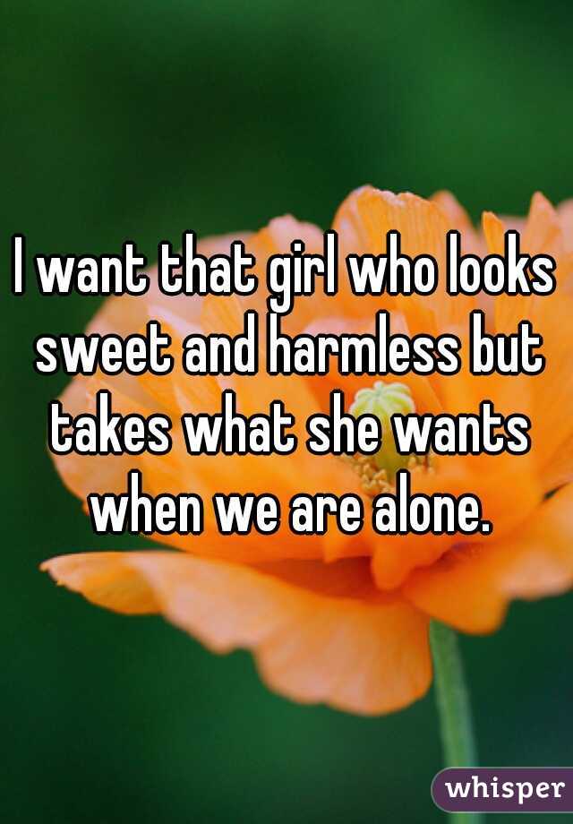 I want that girl who looks sweet and harmless but takes what she wants when we are alone.