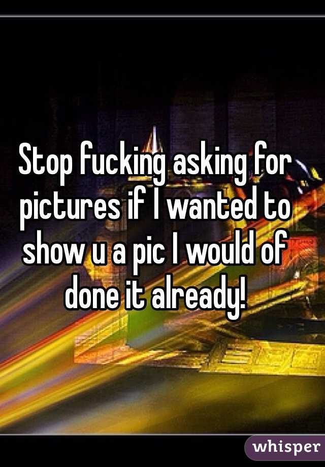 Stop fucking asking for pictures if I wanted to show u a pic I would of done it already! 