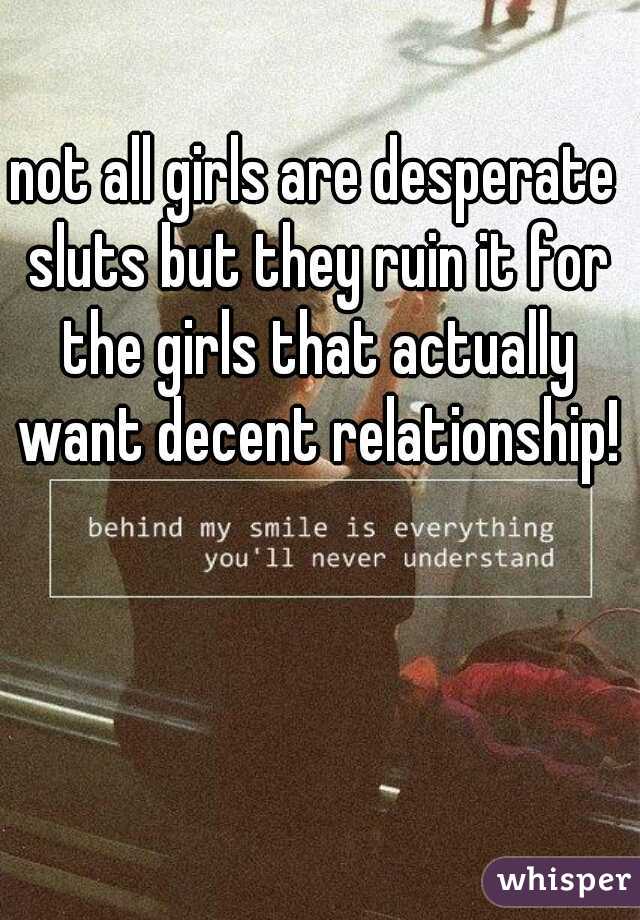 not all girls are desperate sluts but they ruin it for the girls that actually want decent relationship!