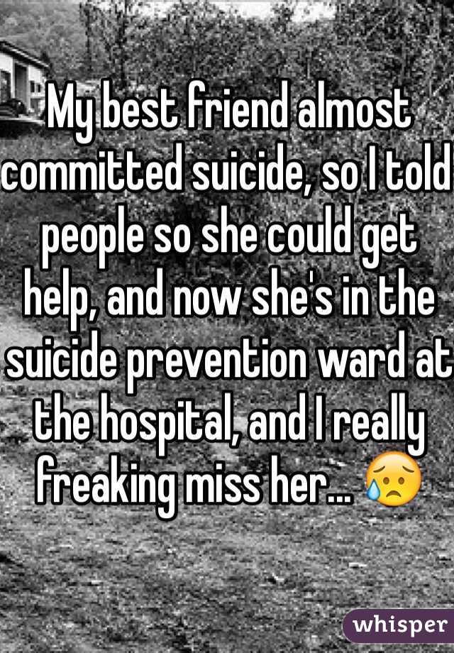My best friend almost committed suicide, so I told people so she could get help, and now she's in the suicide prevention ward at the hospital, and I really freaking miss her... 😥