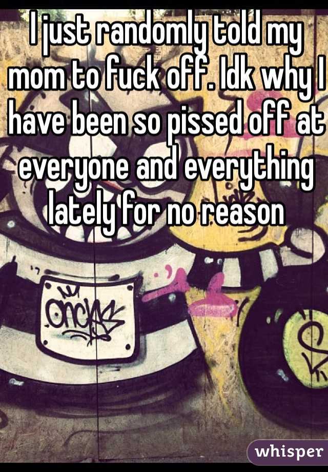 I just randomly told my mom to fuck off. Idk why I have been so pissed off at everyone and everything lately for no reason