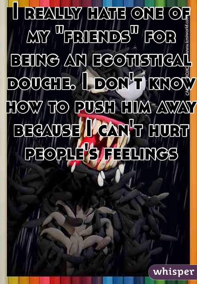 I really hate one of my "friends" for being an egotistical douche. I don't know how to push him away because I can't hurt people's feelings