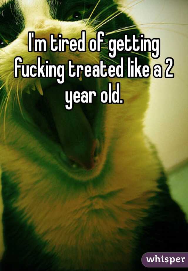 I'm tired of getting fucking treated like a 2 year old. 