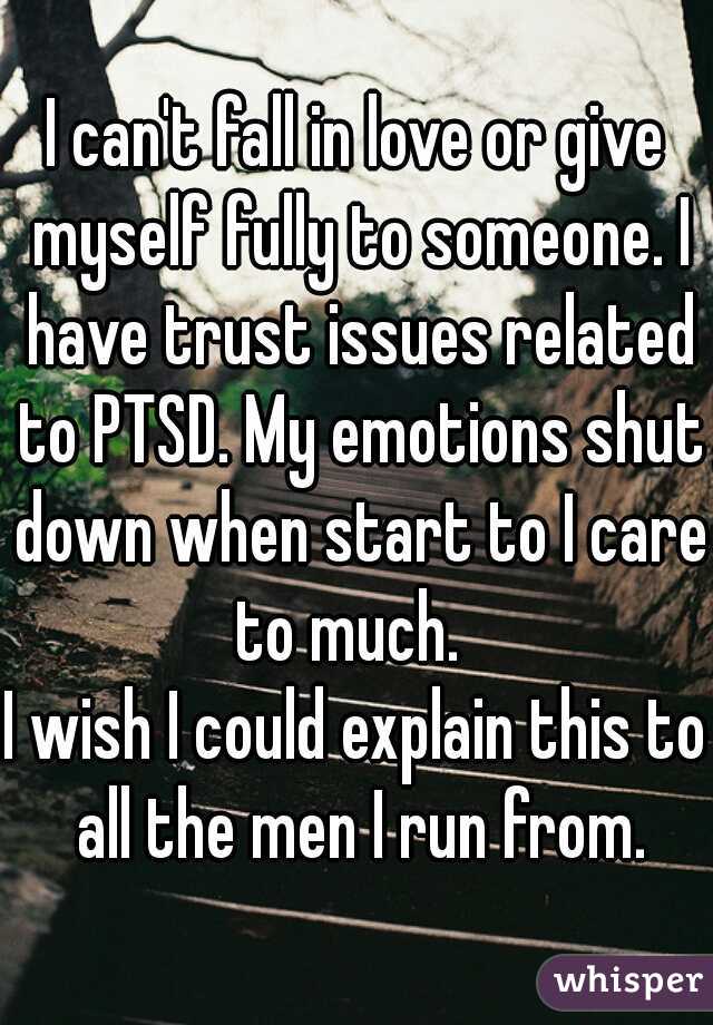 I can't fall in love or give myself fully to someone. I have trust issues related to PTSD. My emotions shut down when start to I care to much.  
I wish I could explain this to all the men I run from.