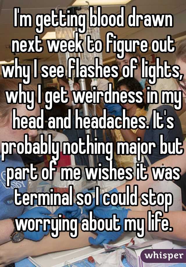 I'm getting blood drawn next week to figure out why I see flashes of lights, why I get weirdness in my head and headaches. It's probably nothing major but part of me wishes it was terminal so I could stop worrying about my life. 