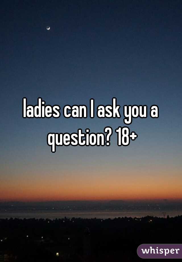 ladies can I ask you a question? 18+