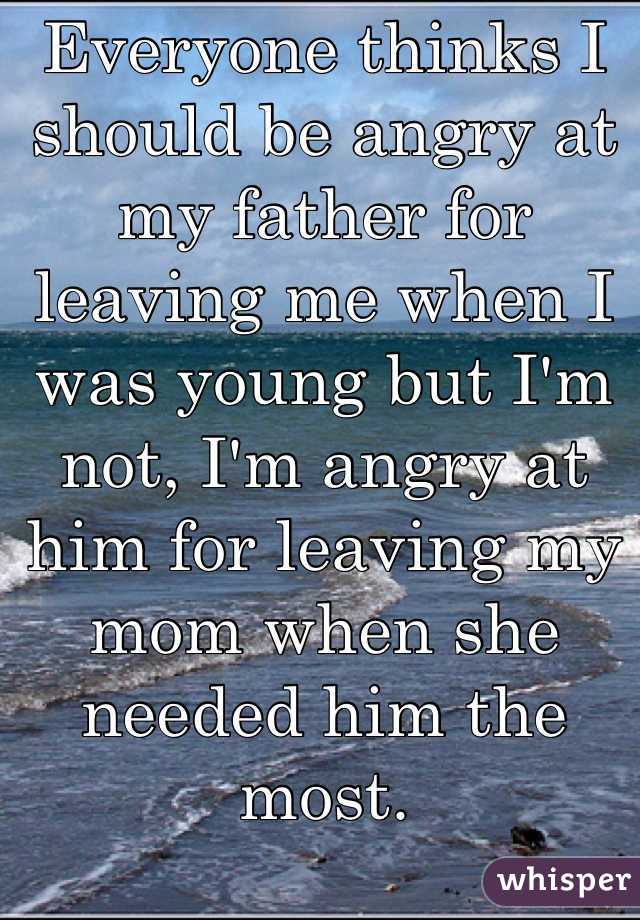 Everyone thinks I should be angry at my father for leaving me when I was young but I'm not, I'm angry at him for leaving my mom when she needed him the most. 