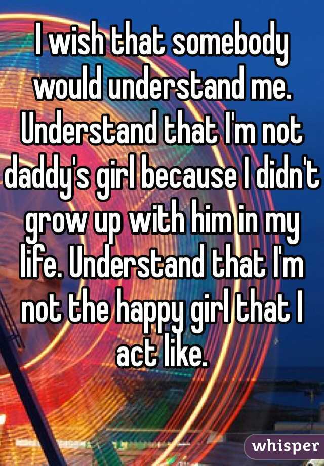 I wish that somebody would understand me. Understand that I'm not daddy's girl because I didn't grow up with him in my life. Understand that I'm not the happy girl that I act like.