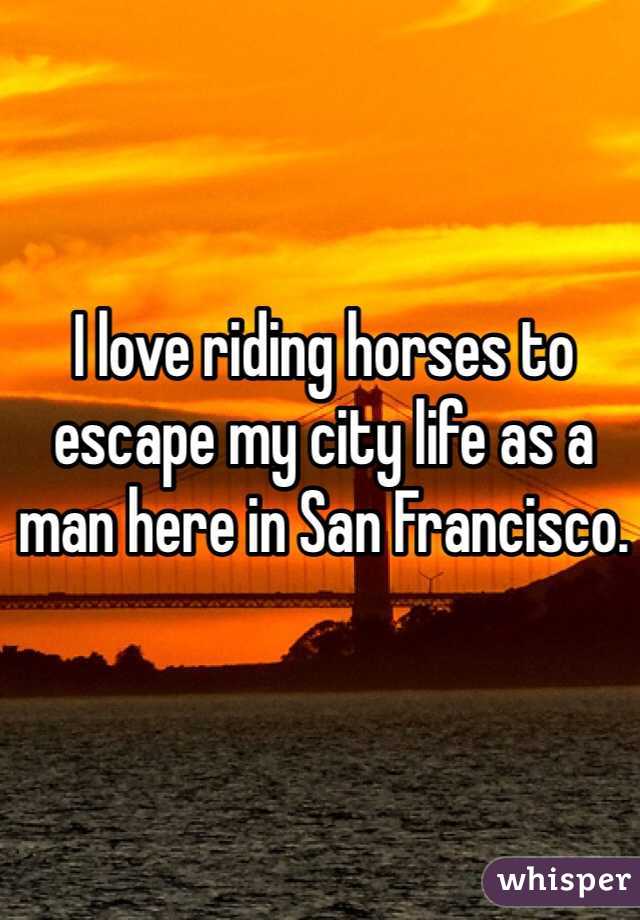 I love riding horses to escape my city life as a man here in San Francisco.
