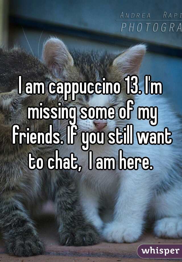 I am cappuccino 13. I'm missing some of my friends. If you still want to chat,  I am here. 
