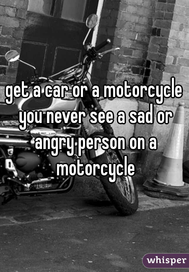 get a car or a motorcycle you never see a sad or angry person on a motorcycle